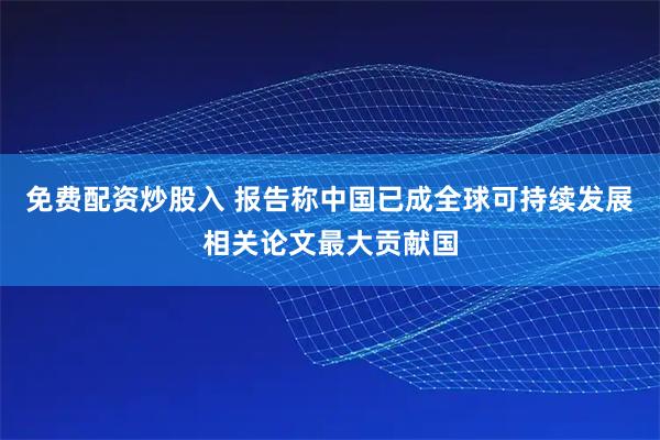 免费配资炒股入 报告称中国已成全球可持续发展相关论文最大贡献国