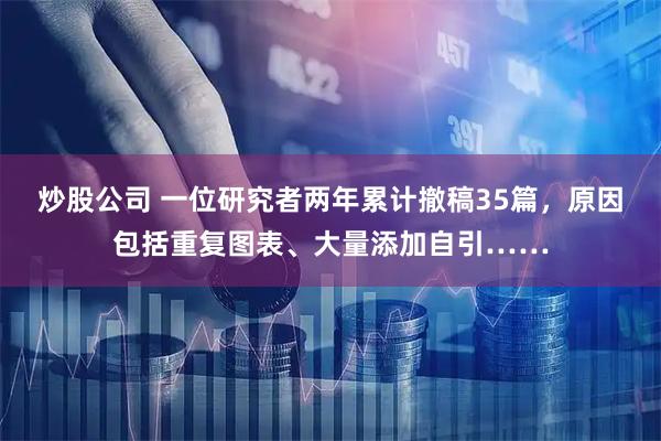 炒股公司 一位研究者两年累计撤稿35篇，原因包括重复图表、大量添加自引……