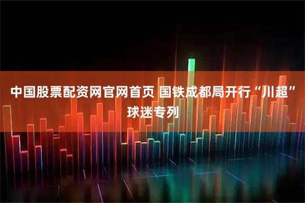 中国股票配资网官网首页 国铁成都局开行“川超”球迷专列